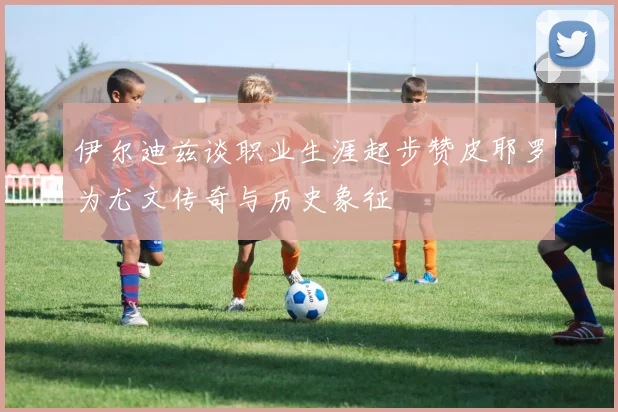伊尔迪兹谈职业生涯起步赞皮耶罗为尤文传奇与历史象征