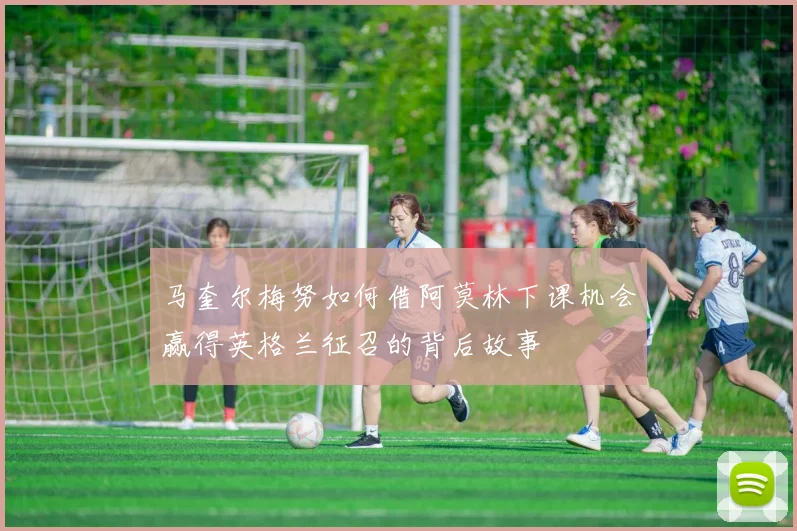马奎尔梅努如何借阿莫林下课机会赢得英格兰征召的背后故事