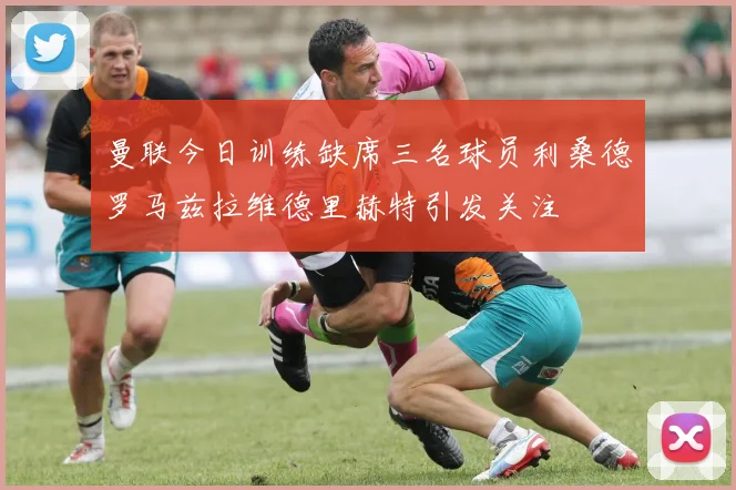 曼联今日训练缺席三名球员利桑德罗马兹拉维德里赫特引发关注