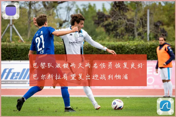 巴黎队放假两天两名伤员恢复良好巴尔科拉有望复出迎战利物浦