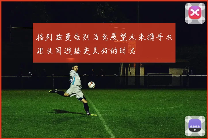 格列兹曼告别马竞展望未来携手共进共同迎接更美好的时光