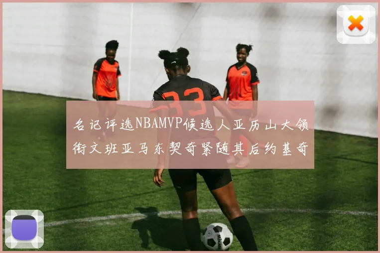 名记评选NBAMVP候选人亚历山大领衔文班亚马东契奇紧随其后约基奇位列第四